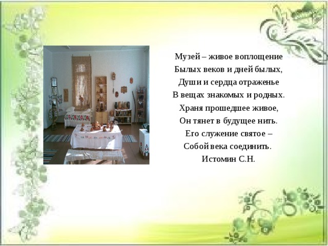 Музей – живое воплощение Былых веков и дней былых, Души и сердца отраженье В вещах знакомых и родных. Храня прошедшее живое, Он тянет в будущее нить. Его служение святое – Собой века соединить.  Истомин С.Н. 