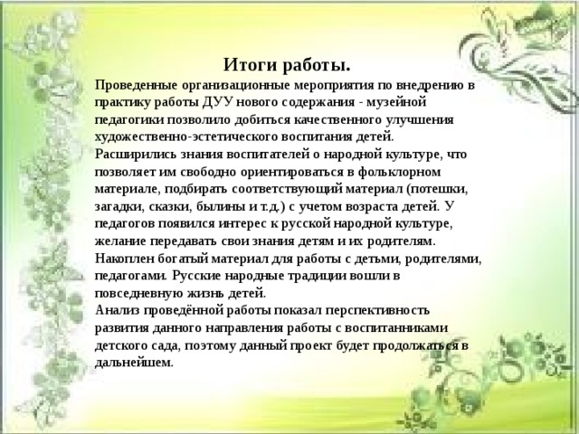 Итоги работы.  Проведенные организационные мероприятия по внедрению в практику работы ДУУ нового содержания - музейной педагогики позволило добиться качественного улучшения художественно-эстетического воспитания детей. Расширились знания воспитателей о народной культуре, что позволяет им свободно ориентироваться в фольклорном материале, подбирать соответствующий материал (потешки, загадки, сказки, былины и т.д.) с учетом возраста детей. У педагогов появился интерес к русской народной культуре, желание передавать свои знания детям и их родителям. Накоплен богатый материал для работы с детьми, родителями, педагогами. Русские народные традиции вошли в повседневную жизнь детей. Анализ проведённой работы показал перспективность развития данного направления работы с воспитанниками детского сада, поэтому данный проект будет продолжаться в дальнейшем. 