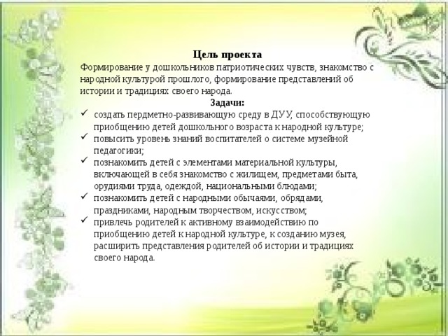 Цель проекта Формирование у дошкольников патриотических чувств, знакомство с народной культурой прошлого, формирование представлений об истории и традициях своего народа. Задачи: создать пердметно-развивающую среду в ДУУ, способствующую приобщению детей дошкольного возраста к народной культуре; повысить уровень знаний воспитателей о системе музейной педагогики; познакомить детей с элементами материальной культуры, включающей в себя знакомство с жилищем, предметами быта, орудиями труда, одеждой, национальными блюдами; познакомить детей с народными обычаями, обрядами, праздниками, народным творчеством, искусством; привлечь родителей к активному взаимодействию по приобщению детей к народной культуре, к созданию музея, расширить представления родителей об истории и традициях своего народа. 