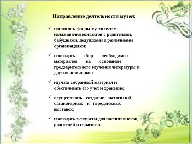 Направление деятельности музея:  пополнять фонды музея путем налаживания контактов с родителями, бабушками, дедушками и различными организациями; проводить       сбор       необходимых       материалов       на       основании предварительного изучения литературы и других источников; изучать собранный материал и обеспечивать его учет и хранение; осуществлять   создание   экспозиций,   стационарных   и   передвижных выставок; проводить экскурсии для воспитанников, родителей и педагогов. 