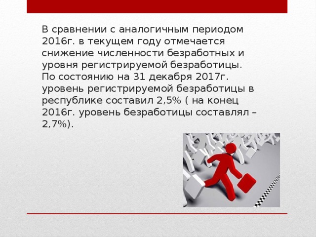 В сравнении с аналогичным периодом 2016г. в текущем году отмечается снижение численности безработных и уровня регистрируемой безработицы.  По состоянию на 31 декабря 2017г. уровень регистрируемой безработицы в республике составил 2,5% ( на конец 2016г. уровень безработицы составлял – 2,7%). 