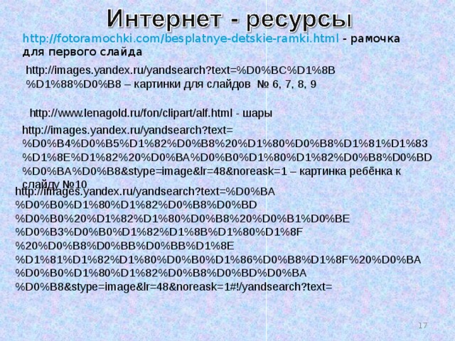 http://fotoramochki.com/besplatnye-detskie-ramki.html - рамочка для первого слайда http://images.yandex.ru/yandsearch?text=%D0%BC%D1%8B%D1%88%D0%B8 – картинки для слайдов № 6, 7, 8, 9 http://www.lenagold.ru/fon/clipart/alf.html - шары http://images.yandex.ru/yandsearch?text=%D0%B4%D0%B5%D1%82%D0%B8%20%D1%80%D0%B8%D1%81%D1%83%D1%8E%D1%82%20%D0%BA%D0%B0%D1%80%D1%82%D0%B8%D0%BD%D0%BA%D0%B8&stype=image&lr=48&noreask=1 – картинка ребёнка к слайду №10 http://images.yandex.ru/yandsearch?text=%D0%BA%D0%B0%D1%80%D1%82%D0%B8%D0%BD%D0%B0%20%D1%82%D1%80%D0%B8%20%D0%B1%D0%BE%D0%B3%D0%B0%D1%82%D1%8B%D1%80%D1%8F%20%D0%B8%D0%BB%D0%BB%D1%8E%D1%81%D1%82%D1%80%D0%B0%D1%86%D0%B8%D1%8F%20%D0%BA%D0%B0%D1%80%D1%82%D0%B8%D0%BD%D0%BA%D0%B8&stype=image&lr=48&noreask=1#!/yandsearch?text= 14 