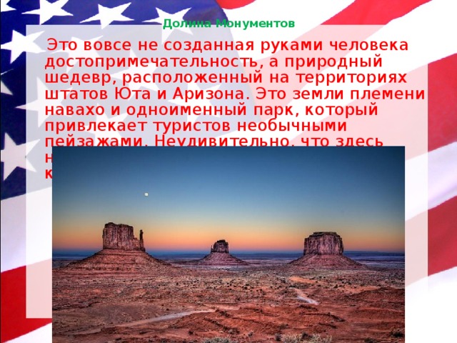 Долина Монументов    Это вовсе не созданная руками человека достопримечательность, а природный шедевр, расположенный на территориях штатов Юта и Аризона. Это земли племени навахо и одноименный парк, который привлекает туристов необычными пейзажами. Неудивительно, что здесь неоднократно снимали фильмы про ковбоев и рекламные ролики! 