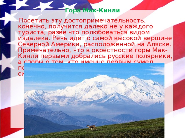 Гора Мак-Кинли    Посетить эту достопримечательность, конечно, получится далеко не у каждого туриста, разве что полюбоваться видом издалека. Речь идёт о самой высокой вершине Северной Америки, расположенной на Аляске. Примечательно, что в окрестности горы Мак-Кинли первыми добрались русские полярники, а споры о том, кто именно первым сумел покорить эту вершину, не прекращаются до сих пор. 