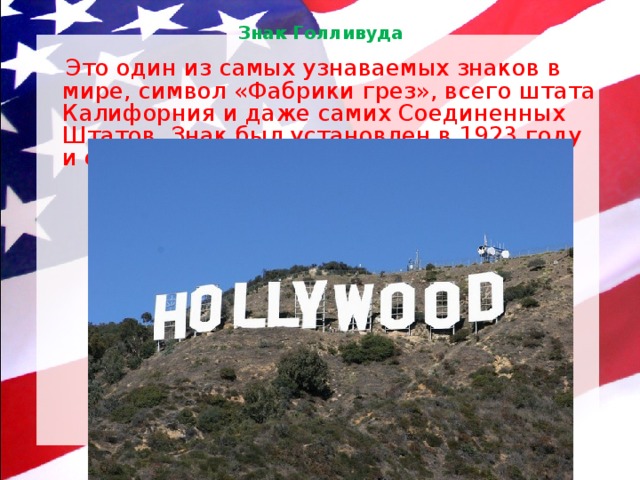 Знак Голливуда    Это один из самых узнаваемых знаков в мире, символ «Фабрики грез», всего штата Калифорния и даже самих Соединенных Штатов. Знак был установлен в 1923 году и стал настоящим брендом. 