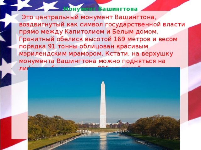 Монумент Вашингтона    Это центральный монумент Вашингтона, воздвигнутый как символ государственной власти прямо между Капитолием и Белым домом. Гранитный обелиск высотой 169 метров и весом порядка 91 тонны облицован красивым мэрилендским мрамором. Кстати, на верхушку монумента Вашингтона можно подняться на лифте, либо преодолев 896 ступеней. 
