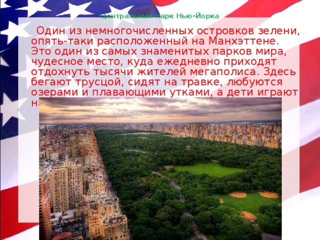 Центральный парк Нью-Йорка    Один из немногочисленных островков зелени, опять-таки расположенный на Манхэттене. Это один из самых знаменитых парков мира, чудесное место, куда ежедневно приходят отдохнуть тысячи жителей мегаполиса. Здесь бегают трусцой, сидят на травке, любуются озерами и плавающими утками, а дети играют на отлично обустроенных площадках. 