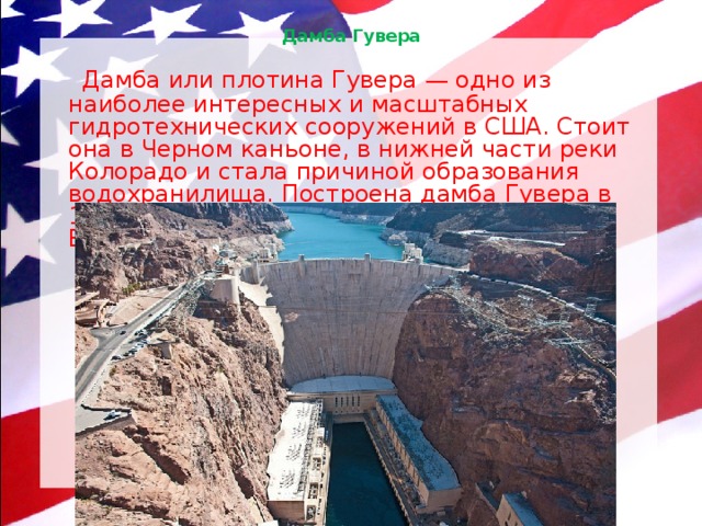 Дамба Гувера    Дамба или плотина Гувера — одно из наиболее интересных и масштабных гидротехнических сооружений в США. Стоит она в Черном каньоне, в нижней части реки Колорадо и стала причиной образования водохранилища. Построена дамба Гувера в 1936 году, а находится в окрестностях Лас-Вегаса. 
