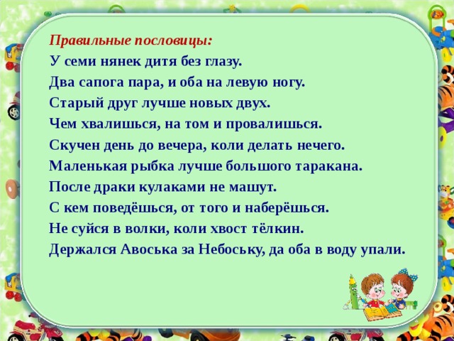 Правильные пословицы: У семи нянек дитя без глазу. Два сапога пара, и оба на левую ногу. Старый друг лучше новых двух. Чем хвалишься, на том и провалишься. Скучен день до вечера, коли делать нечего. Маленькая рыбка лучше большого таракана. После драки кулаками не машут. С кем поведёшься, от того и наберёшься. Не суйся в волки, коли хвост тёлкин. Держался Авоська за Небоську, да оба в воду упали. 