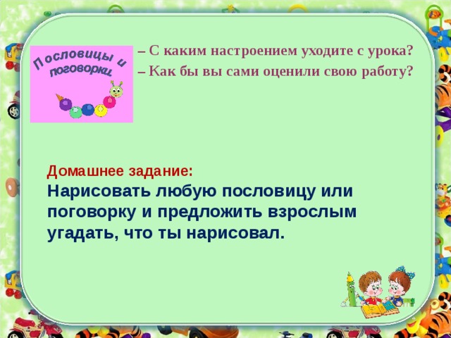 – С каким настроением уходите с урока? –  Как бы вы сами оценили свою работу? Домашнее задание: Нарисовать любую пословицу или поговорку и предложить взрослым угадать, что ты нарисовал. 