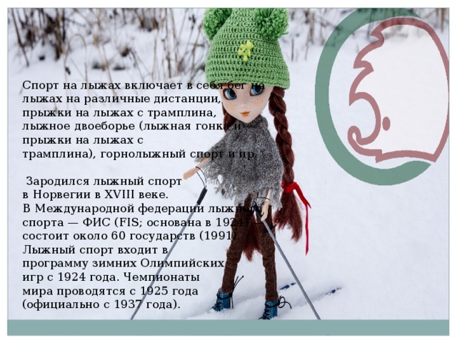 Спорт на лыжах включает в себя бег на лыжах на различные дистанции, прыжки на лыжах с трамплина, лыжное двоеборье (лыжная гонка и прыжки на лыжах с трамплина), горнолыжный спорт и пр.   Зародился лыжный спорт в Норвегии в XVIII веке. В Международной федерации лыжного спорта — ФИС (FIS; основана в 1924) — состоит около 60 государств (1991). Лыжный спорт входит в программу зимних Олимпийских игр с 1924 года. Чемпионаты мира проводятся с 1925 года (официально с 1937 года). 