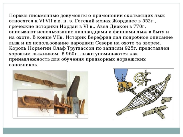 Первые письменные документы о применении скользящих лыж относятся к VI-VII в.в. н. э. Готский монах Жорданес в 552г., греческие историки Иордан в VI в., Авел Диакон в 770г. описывают использование лапландцами и финнами лыж в быту и на охоте. В конце VIIв. Историк Верефрид дал подробное описание лыж и их использование народами Севера на охоте за зверем. Король Норвегии Олаф Тругвассон по записям 925г. представлен хорошим лыжником. В 960г. лыжи упоминаются как принадлежность для обучения придворных норвежских сановников. 