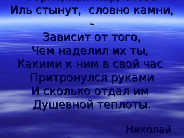 Горят, как жар, слова  Иль стынут, словно камни, -  Зависит от того,  Чем наделил их ты,  Какими к ним в свой час  Притронулся руками  И сколько отдал им  Душевной теплоты.    Николай Рыленков 