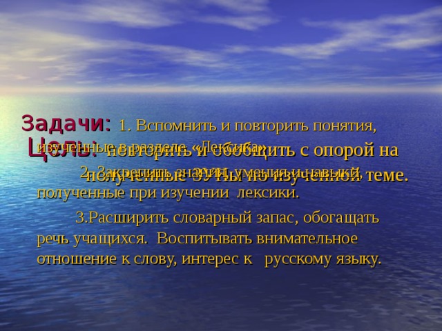   Цель:  повторить и обобщить с опорой на  полученные ЗУНы по изученной теме.       Задачи: 1. Вспомнить и повторить понятия, изученные в разделе «Лексика».  2. Закрепить знания, умения и навыки, полученные при изучении лексики.  3.Расширить словарный запас, обогащать речь учащихся. Воспитывать внимательное отношение к слову, интерес к русскому языку. 