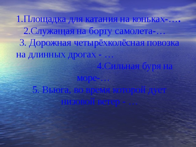 1.Площадка для катания на коньках-… . 2.Служащая на борту самолета-… 3. Дорожная четырёхколёсная повозка на длинных дрогах - … 4.Сильная буря на море-… 5. Вьюга, во время которой дует низовой ветер - … 