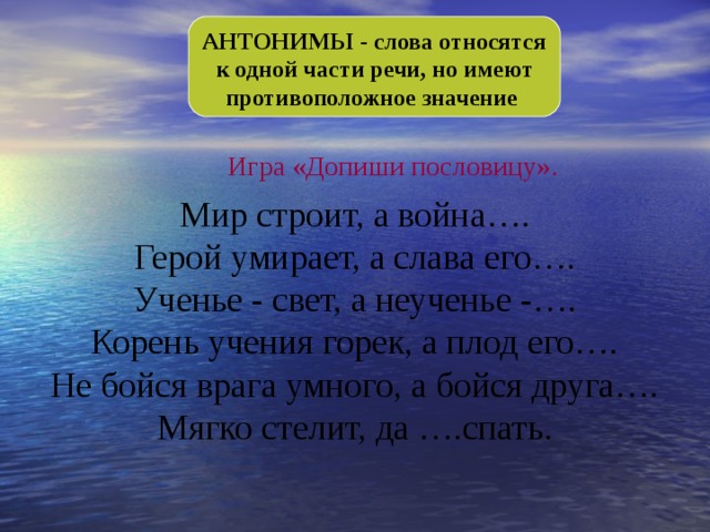 АНТОНИМЫ - слова относятся к одной части речи, но имеют противоположное значение Игра «Допиши пословицу». Мир строит, а война…. Герой умирает, а слава его…. Ученье - свет, а неученье -…. Корень учения горек, а плод его…. Не бойся врага умного, а бойся друга…. Мягко стелит, да ….спать. 