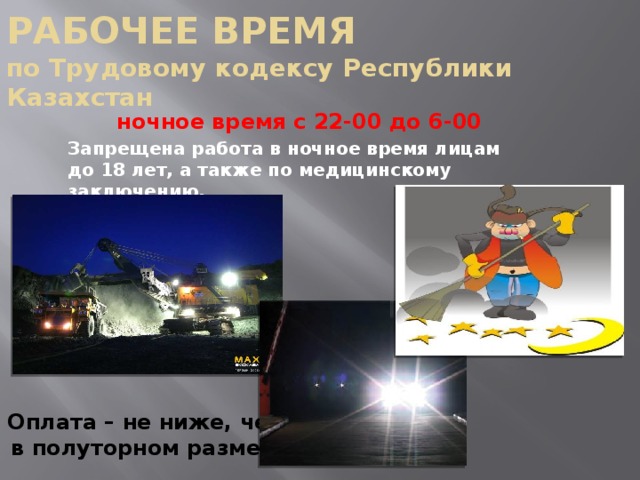 РАБОЧЕЕ ВРЕМЯ  по Трудовому кодексу Республики Казахстан  ночное время с 22-00 до 6-00  Запрещена работа в ночное время лицам до 18 лет, а также по медицинскому заключению. Оплата – не ниже, чем  в полуторном размере 