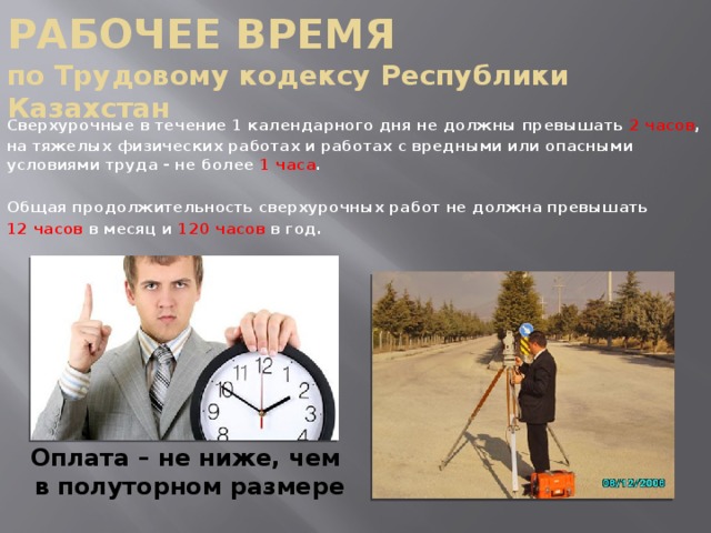 РАБОЧЕЕ ВРЕМЯ  по Трудовому кодексу Республики Казахстан  Сверхурочные в течение 1 календарного дня не должны превышать 2 часов ,  на тяжелых физических работах и работах с вредными или опасными условиями труда - не более 1 часа .   Общая продолжительность сверхурочных работ не должна превышать  12 часов в месяц и 120 часов в год. Оплата – не ниже, чем  в полуторном размере 