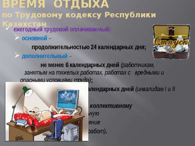 ВРЕМЯ ОТДЫХА  по Трудовому кодексу Республики Казахстан ежегодный трудовой оплачиваемый:  основной –  основной –  продолжительностью 24 календарных дня;  дополнительный –  дополнительный –     не менее 6 календарных дней (работникам,   занятым на тяжелых работах, работах с    вредными и опасными условиями труда) ;     не менее 15 календарных дней (инвалидам I и II групп) ;     по трудовому, коллективному договорам (за  длительную непрерывную работу, выполнение    важных, сложных, срочных работ) .  