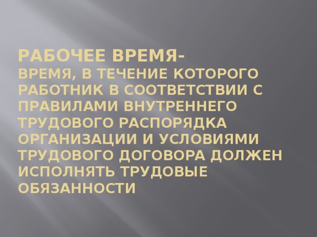 Рабочее время-   время, в течение которого работник в соответствии с правилами внутреннего трудового распорядка организации и условиями трудового договора должен исполнять трудовые обязанности 