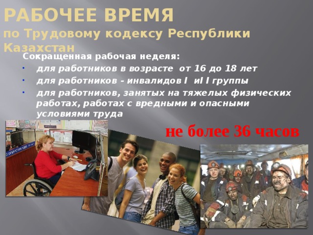 РАБОЧЕЕ ВРЕМЯ  по Трудовому кодексу Республики Казахстан Сокращенная рабочая неделя: для работников в возрасте от 16 до 18 лет для работников - инвалидов I иI I группы для работников, занятых на тяжелых физических работах, работах с вредными и опасными условиями труда не более 36 часов 