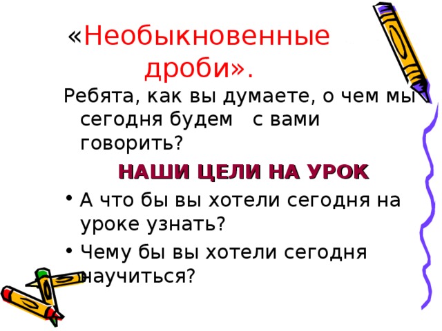 « Необыкновенные дроби». Ребята, как вы думаете, о чем мы сегодня будем с вами говорить? НАШИ ЦЕЛИ НА УРОК А что бы вы хотели сегодня на уроке узнать? Чему бы вы хотели сегодня научиться? 