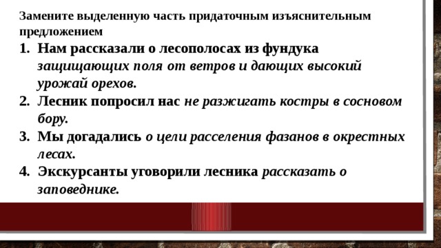 Замените выделенную часть придаточным изъяснительным предложением Нам рассказали о лесополосах из фундука защищающих поля от ветров и дающих высокий урожай орехов. Лесник попросил нас не разжигать костры в сосновом бору. Мы догадались о цели расселения фазанов в окрестных лесах. Экскурсанты уговорили лесника рассказать о заповеднике.