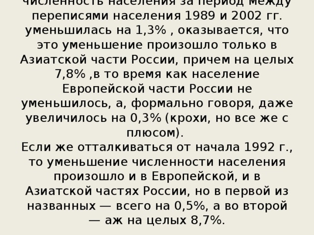 В то время как в целом по России численность населения за период между переписями населения 1989 и 2002 гг. уменьшилась на 1,3% , оказывается, что это уменьшение произошло только в Азиатской части России, причем на целых 7,8% ,в то время как население Европейской части России не уменьшилось, а, формально говоря, даже увеличилось на 0,3% (крохи, но все же с плюсом).  Если же отталкиваться от начала 1992 г., то уменьшение численности населения произошло и в Европейской, и в Азиатской частях России, но в первой из названных — всего на 0,5%, а во второй — аж на целых 8,7%.   