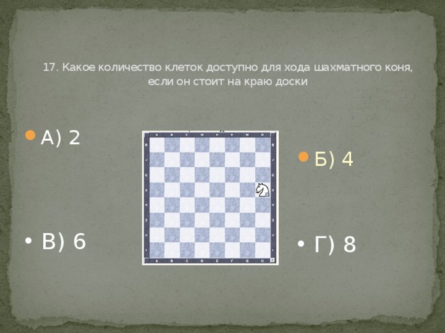   17. Какое количество клеток доступно для хода шахматного коня, если он стоит на краю доски А) 2 Б) 4 В) 6 Г) 8 