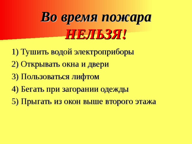 Во время пожара НЕЛЬЗЯ!   1) Тушить водой электроприборы 2) Открывать окна и двери 3) Пользоваться лифтом 4) Бегать при загорании одежды 5) Прыгать из окон выше второго этажа 