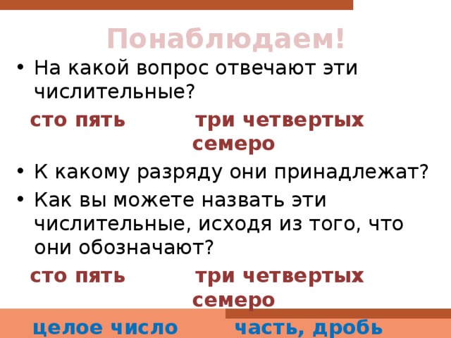 Понаблюдаем! На какой вопрос отвечают эти числительные? сто пять три четвертых семеро К какому разряду они принадлежат? Как вы можете назвать эти числительные, исходя из того, что они обозначают? сто пять три четвертых семеро  целое число часть, дробь «одно целое» 