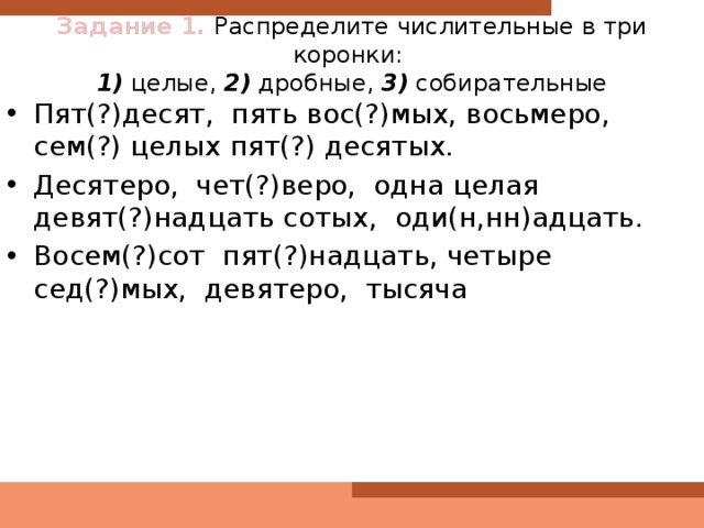 Задание 1. Распределите числительные в три коронки:  1) целые, 2) дробные, 3) собирательные Пят(?)десят, пять вос(?)мых, восьмеро, сем(?) целых пят(?) десятых. Десятеро, чет(?)веро, одна целая девят(?)надцать сотых, оди(н,нн)адцать. Восем(?)сот пят(?)надцать, четыре сед(?)мых, девятеро, тысяча 