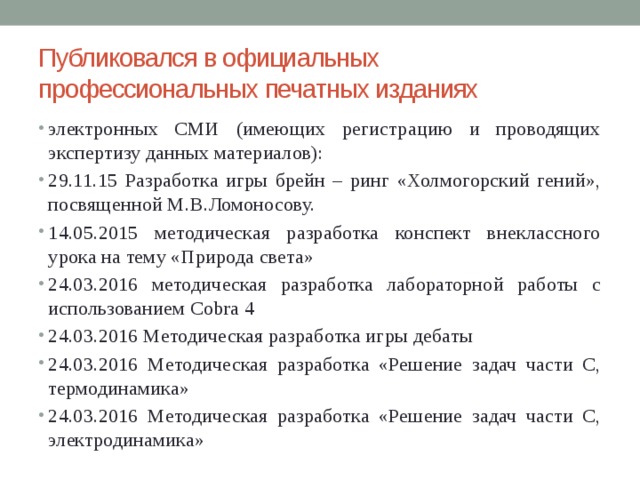 Публиковался в официальных профессиональных печатных изданиях электронных СМИ (имеющих регистрацию и проводящих экспертизу данных материалов): 29.11.15 Разработка игры брейн – ринг «Холмогорский гений», посвященной М.В.Ломоносову. 14.05.2015 методическая разработка конспект внеклассного урока на тему «Природа света» 24.03.2016 методическая разработка лабораторной работы с использованием Cobra 4 24.03.2016 Методическая разработка игры дебаты 24.03.2016 Методическая разработка «Решение задач части С, термодинамика» 24.03.2016 Методическая разработка «Решение задач части С, электродинамика» 