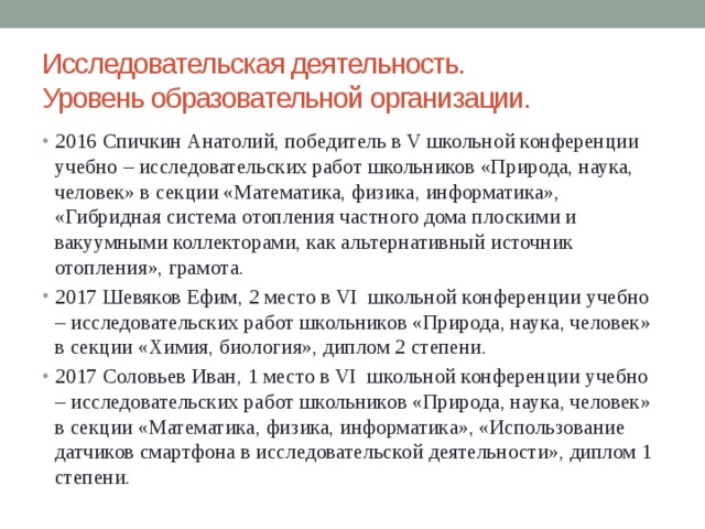 Исследовательская деятельность.  Уровень образовательной организации. 2016 Спичкин Анатолий, победитель в V школьной конференции учебно – исследовательских работ школьников «Природа, наука, человек» в секции «Математика, физика, информатика», «Гибридная система отопления частного дома плоскими и вакуумными коллекторами, как альтернативный источник отопления», грамота. 2017 Шевяков Ефим, 2 место в VI школьной конференции учебно – исследовательских работ школьников «Природа, наука, человек» в секции «Химия, биология», диплом 2 степени. 2017 Соловьев Иван, 1 место в VI школьной конференции учебно – исследовательских работ школьников «Природа, наука, человек» в секции «Математика, физика, информатика», «Использование датчиков смартфона в исследовательской деятельности», диплом 1 степени. 