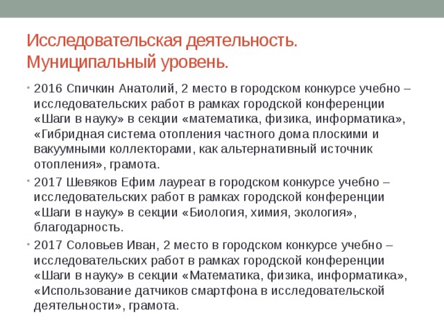 Исследовательская деятельность.  Муниципальный уровень. 2016 Спичкин Анатолий, 2 место в городском конкурсе учебно – исследовательских работ в рамках городской конференции «Шаги в науку» в секции «математика, физика, информатика», «Гибридная система отопления частного дома плоскими и вакуумными коллекторами, как альтернативный источник отопления», грамота. 2017 Шевяков Ефим лауреат в городском конкурсе учебно – исследовательских работ в рамках городской конференции «Шаги в науку» в секции «Биология, химия, экология», благодарность. 2017 Соловьев Иван, 2 место в городском конкурсе учебно – исследовательских работ в рамках городской конференции «Шаги в науку» в секции «Математика, физика, информатика», «Использование датчиков смартфона в исследовательской деятельности», грамота. 