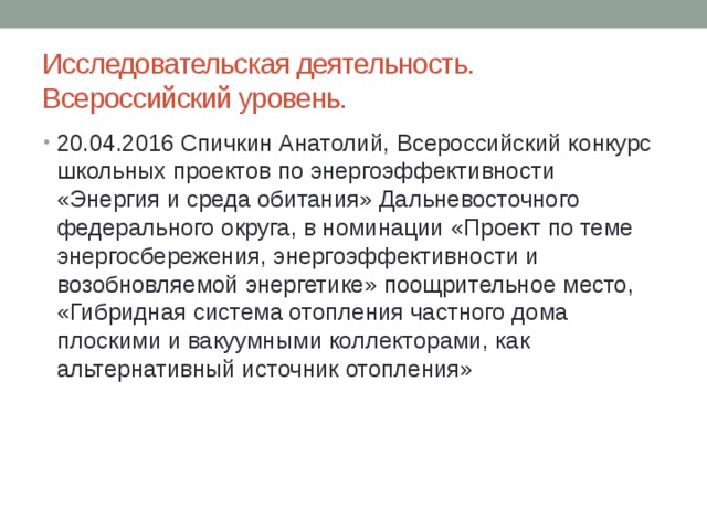 Исследовательская деятельность.  Всероссийский уровень. 20.04.2016 Спичкин Анатолий, Всероссийский конкурс школьных проектов по энергоэффективности «Энергия и среда обитания» Дальневосточного федерального округа, в номинации «Проект по теме энергосбережения, энергоэффективности и возобновляемой энергетике» поощрительное место, «Гибридная система отопления частного дома плоскими и вакуумными коллекторами, как альтернативный источник отопления» 