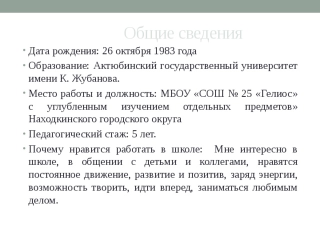 Общие сведения Дата рождения: 26 октября 1983 года Образование: Актюбинский государственный университет имени К. Жубанова. Место работы и должность: МБОУ «СОШ № 25 «Гелиос» с углубленным изучением отдельных предметов» Находкинского городского округа Педагогический стаж: 5 лет. Почему нравится работать в школе: Мне интересно в школе, в общении с детьми и коллегами, нравятся постоянное движение, развитие и позитив, заряд энергии, возможность творить, идти вперед, заниматься любимым делом. 