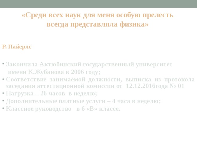 «Среди всех наук для меня особую прелесть всегда представляла физика»      Р. Пайерлс Закончила Актюбинский государственный университет  имени К.Жубанова в 2006 году; Соответствие занимаемой должности, выписка из протокола заседания аттестационной комиссии от 12.12.2016года № 01 Нагрузка – 26 часов в неделю; Дополнительные платные услуги – 4 часа в неделю; Классное руководство в 6 «В» классе.  