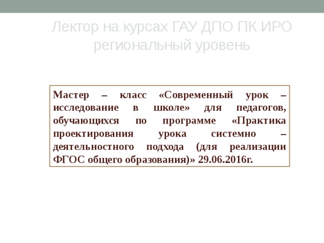 Лектор на курсах ГАУ ДПО ПК ИРО  региональный уровень Мастер – класс «Современный урок – исследование в школе» для педагогов, обучающихся по программе «Практика проектирования урока системно – деятельностного подхода (для реализации ФГОС общего образования)» 29.06.2016г. 