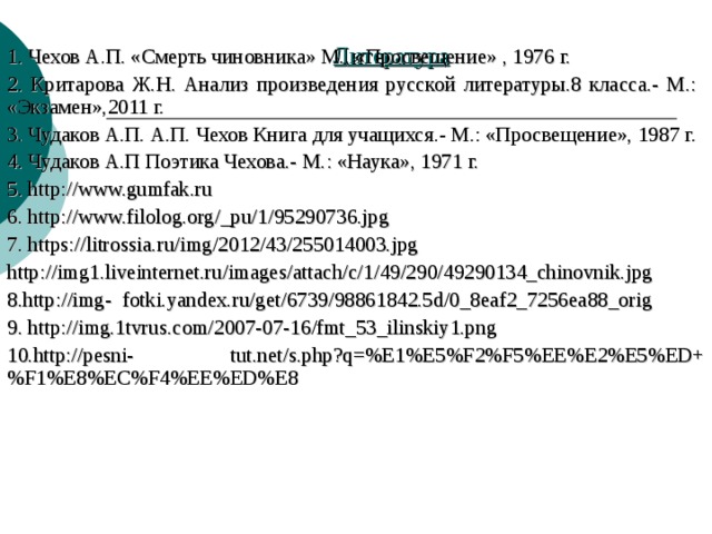 Литература   1. Чехов А.П. «Смерть чиновника» М., «Просвещение» , 1976 г. 2. Критарова Ж.Н. Анализ произведения русской литературы.8 класса.- М.: «Экзамен»,2011 г. 3. Чудаков А.П. А.П. Чехов Книга для учащихся.- М.: «Просвещение», 1987 г. 4. Чудаков А.П Поэтика Чехова.- М.: «Наука», 1971 г. 5. http://www.gumfak.ru 6. http://www.filolog.org/_pu/1/95290736.jpg 7. https://litrossia.ru/img/2012/43/255014003.jpg http://img1.liveinternet.ru/images/attach/c/1/49/290/49290134_chinovnik.jpg 8. http://img-  fotki.yandex.ru/get/6739/98861842.5d/0_8eaf2_7256ea88_orig 9. http://img.1tvrus.com/2007-07-16/fmt_53_ilinskiy1.png 10. http://pesni-  tut.net/s.php?q=%E1%E5%F2%F5%EE%E2%E5%ED+%F1%E8%EC%F4%EE%ED%E8 