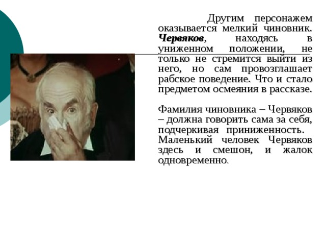  Другим персонажем оказывается мелкий чиновник. Червяков , находясь в униженном положении, не только не стремится выйти из него, но сам провозглашает рабское поведение. Что и стало предметом осмеяния в рассказе.  Фамилия чиновника – Червяков – должна говорить сама за себя, подчеркивая приниженность.  Маленький человек Червяков здесь и смешон, и жалок одновременно . 