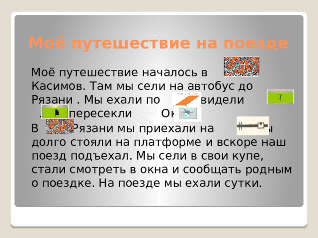 Моё путешествие на поезде Моё путешествие началось в Касимов. Там мы сели на автобус до Рязани . Мы ехали по и видели и . Мы пересекли Оку. В Рязани мы приехали на . Мы долго стояли на платформе и вскоре наш поезд подъехал. Мы сели в свои купе, стали смотреть в окна и сообщать родным о поездке. На поезде мы ехали сутки. 