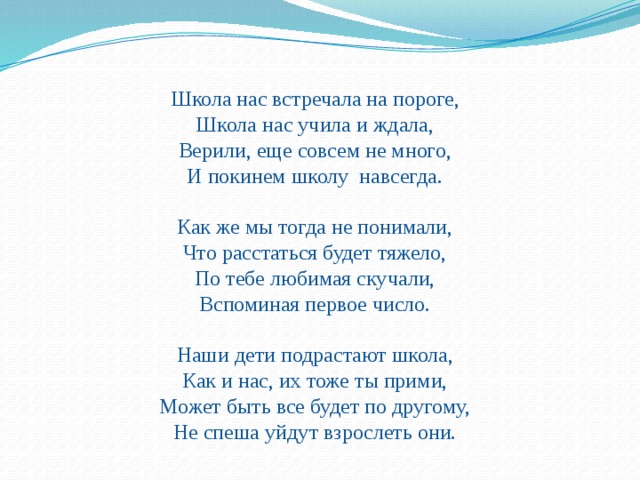 Школа нас встречала на пороге,  Школа нас учила и ждала,  Верили, еще совсем не много,  И покинем школу  навсегда. Как же мы тогда не понимали,  Что расстаться будет тяжело,  По тебе любимая скучали,  Вспоминая первое число. Наши дети подрастают школа,  Как и нас, их тоже ты прими,  Может быть все будет по другому,  Не спеша уйдут взрослеть они. 