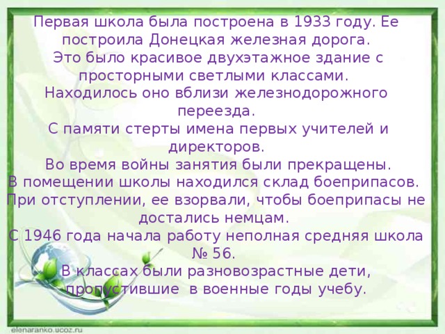 Первая школа была построена в 1933 году. Ее построила Донецкая железная дорога.  Это было красивое двухэтажное здание с просторными светлыми классами. Находилось оно вблизи железнодорожного переезда.  С памяти стерты имена первых учителей и директоров.  Во время войны занятия были прекращены. В помещении школы находился склад боеприпасов. При отступлении, ее взорвали, чтобы боеприпасы не достались немцам. С 1946 года начала работу неполная средняя школа № 56. В классах были разновозрастные дети, пропустившие в военные годы учебу. 