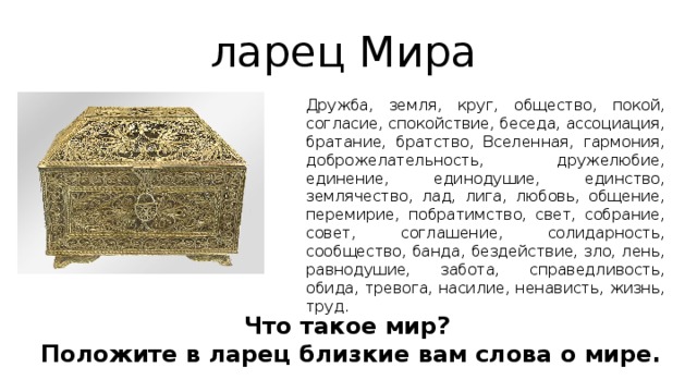 ларец Мира Дружба, земля, круг, общество, покой, согласие, спокойствие, беседа, ассоциация, братание, братство, Вселенная, гармония, доброжелательность, дружелюбие, единение, единодушие, единство, землячество, лад, лига, любовь, общение, перемирие, побратимство, свет, собрание, совет, соглашение, солидарность, сообщество, банда, бездействие, зло, лень, равнодушие, забота, справедливость, обида, тревога, насилие, ненависть, жизнь, труд. Что такое мир? Положите в ларец близкие вам слова о мире. 