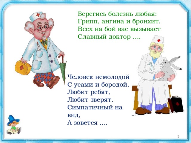 Берегись болезнь любая:  Грипп, ангина и бронхит.  Всех на бой вас вызывает  Славный доктор .... Человек немолодой  С усами и бородой.  Любит ребят,  Любит зверят.  Симпатичный на вид,  А зовется ....  