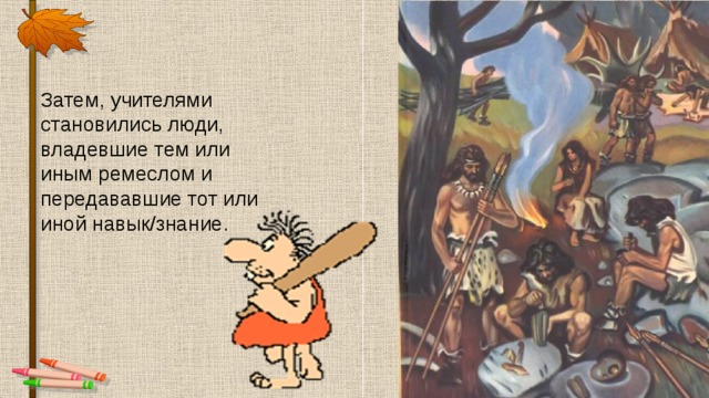 Затем, учителями становились люди, владевшие тем или иным ремеслом и передававшие тот или иной навык/знание. 