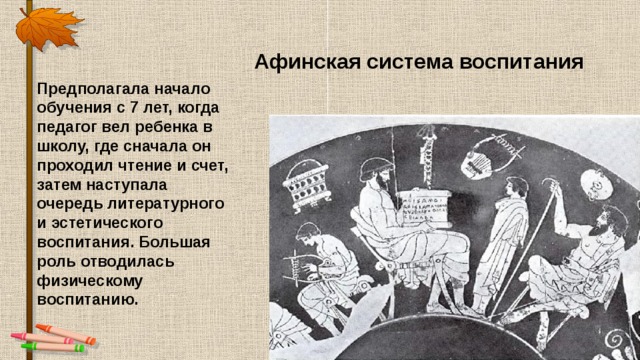 Афинская система воспитания Предполагала начало обучения с 7 лет, когда педагог вел ребенка в школу, где сначала он проходил чтение и счет, затем наступала очередь литературного и эстетического воспитания. Большая роль отводилась физическому воспитанию. 