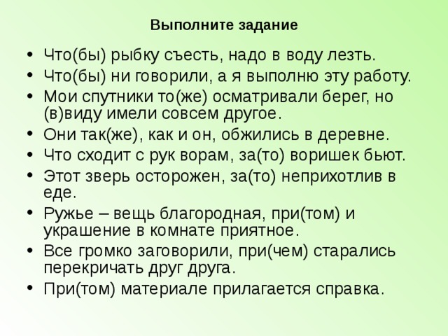 Выполните задание Что(бы) рыбку съесть, надо в воду лезть. Что(бы) ни говорили, а я выполню эту работу. Мои спутники то(же) осматривали берег, но (в)виду имели совсем другое. Они так(же), как и он, обжились в деревне. Что сходит с рук ворам, за(то) воришек бьют. Этот зверь осторожен, за(то) неприхотлив в еде. Ружье – вещь благородная, при(том) и украшение в комнате приятное. Все громко заговорили, при(чем) старались перекричать друг друга. При(том) материале прилагается справка.   