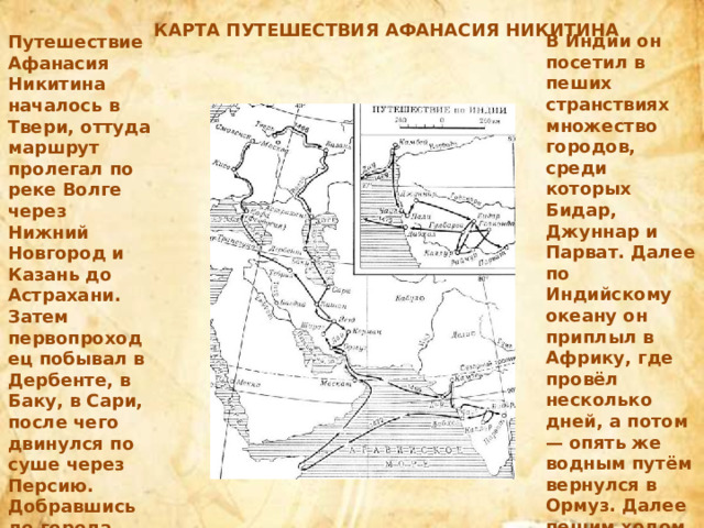 КАРТА ПУТЕШЕСТВИЯ АФАНАСИЯ НИКИТИНА В Индии он посетил в пеших странствиях множество городов, среди которых Бидар, Джуннар и Парват. Далее по Индийскому океану он приплыл в Африку, где провёл несколько дней, а потом — опять же водным путём вернулся в Ормуз. Далее пешим ходом через Иран он пришёл в Трапезунд, оттуда добрался до Крыма (Феодосия). Путешествие Афанасия Никитина началось в Твери, оттуда маршрут пролегал по реке Волге через Нижний Новгород и Казань до Астрахани. Затем первопроходец побывал в Дербенте, в Баку, в Сари, после чего двинулся по суше через Персию. Добравшись до города Ормуз, он снова сел на корабль и прибыл на нём в индийский порт Чаул . 